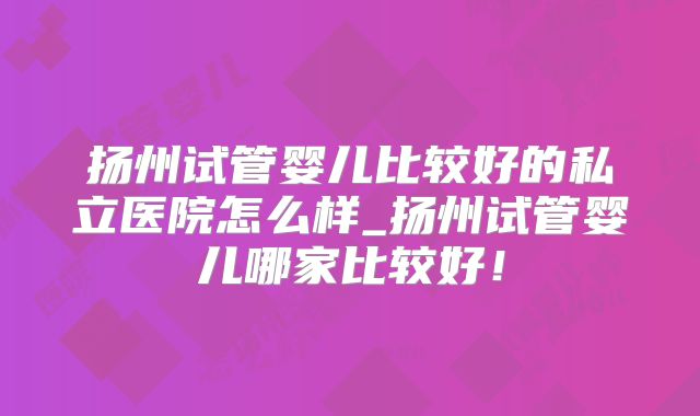 扬州试管婴儿比较好的私立医院怎么样_扬州试管婴儿哪家比较好！
