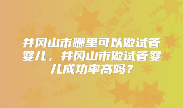 井冈山市哪里可以做试管婴儿，井冈山市做试管婴儿成功率高吗？