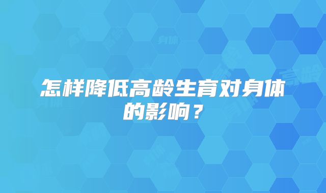 怎样降低高龄生育对身体的影响?