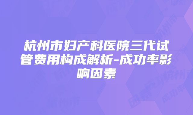 杭州市妇产科医院三代试管费用构成解析-成功率影响因素