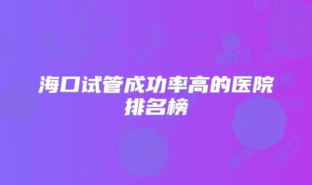 海口试管成功率高的医院排名榜