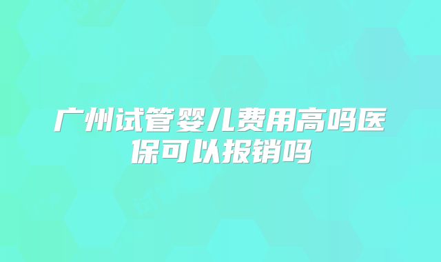 广州试管婴儿费用高吗医保可以报销吗