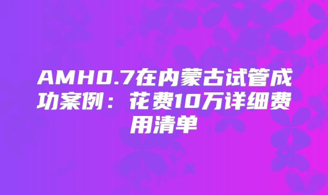 AMH0.7在内蒙古试管成功案例:花费10万详细费用清单