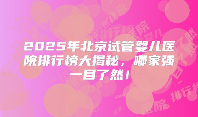 2025年北京试管婴儿医院排行榜大揭秘，哪家强一目了然！