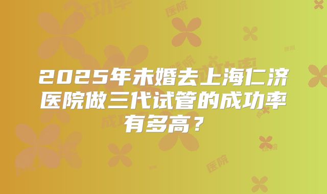 2025年未婚去上海仁济医院做三代试管的成功率有多高?