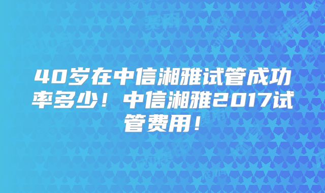 40岁在中信湘雅试管成功率多少！中信湘雅2017试管费用！