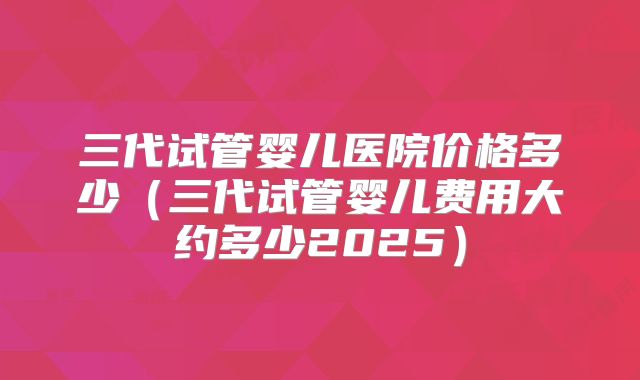 三代试管婴儿医院价格多少（三代试管婴儿费用大约多少2025）