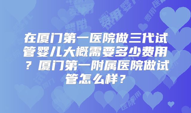 在厦门第一医院做三代试管婴儿大概需要多少费用？厦门第一附属医院做试管怎么样？