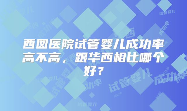 西囡医院试管婴儿成功率高不高,跟华西相比哪个好?