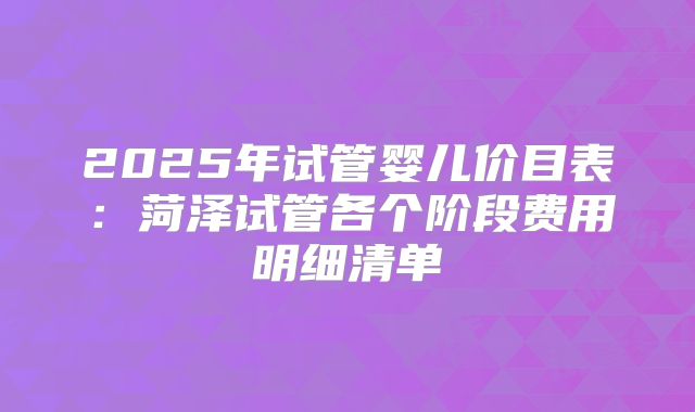 2025年试管婴儿价目表：菏泽试管各个阶段费用明细清单