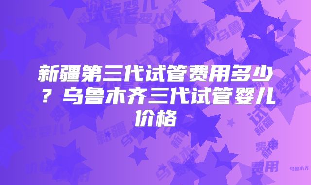 新疆第三代试管费用多少？乌鲁木齐三代试管婴儿价格