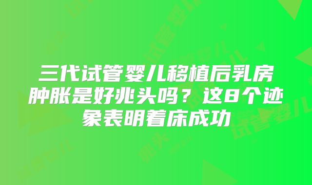 三代试管婴儿移植后乳房肿胀是好兆头吗？这8个迹象表明着床成功