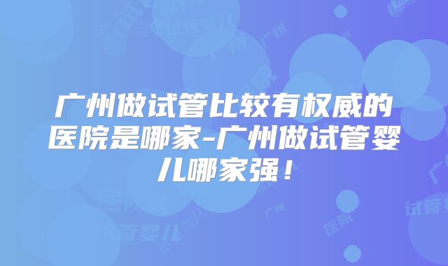 广州做试管比较有权威的医院是哪家-广州做试管婴儿哪家强！