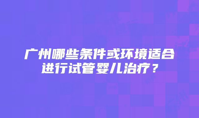 广州哪些条件或环境适合进行试管婴儿治疗?