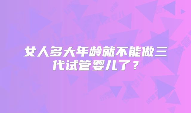 女人多大年龄就不能做三代试管婴儿了?