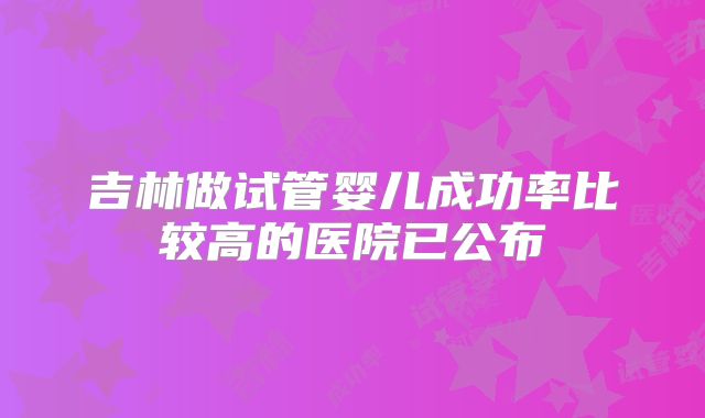吉林做试管婴儿成功率比较高的医院已公布