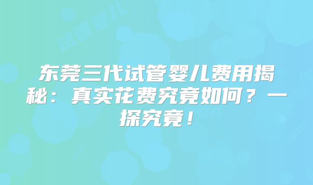 东莞三代试管婴儿费用揭秘:真实花费究竟如何?一探究竟!