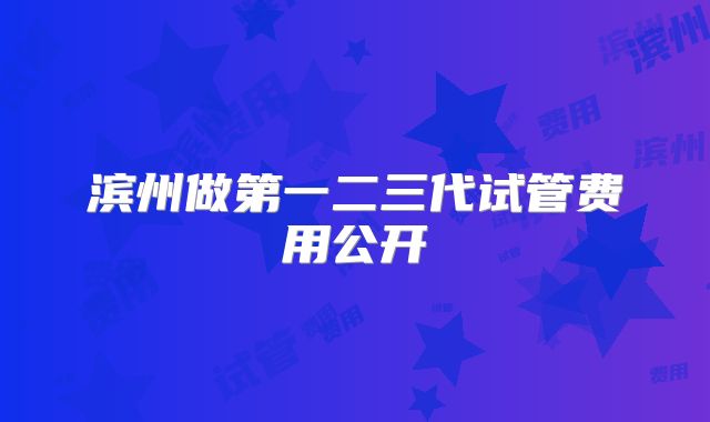滨州做第一二三代试管费用公开