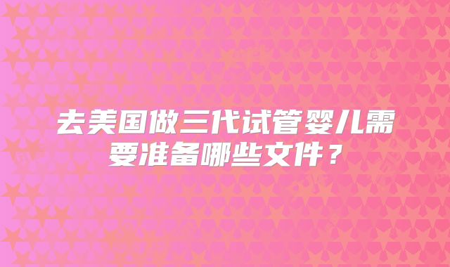 去美国做三代试管婴儿需要准备哪些文件?