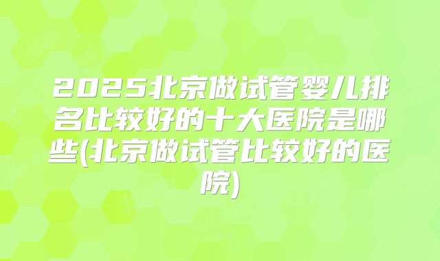 2025北京做试管婴儿排名比较好的十大医院是哪些(北京做试管比较好的医院)