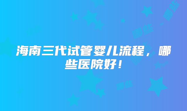 海南三代试管婴儿流程,哪些医院好!