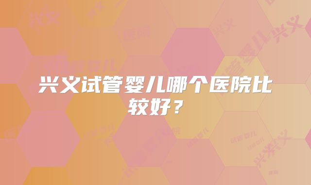 兴义试管婴儿哪个医院比较好？
