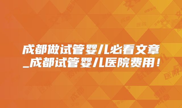 成都做试管婴儿必看文章_成都试管婴儿医院费用！