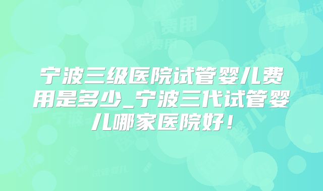 宁波三级医院试管婴儿费用是多少_宁波三代试管婴儿哪家医院好！