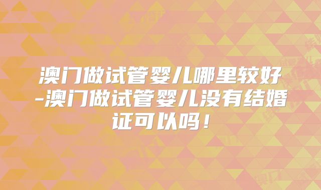 澳门做试管婴儿哪里较好-澳门做试管婴儿没有结婚证可以吗！