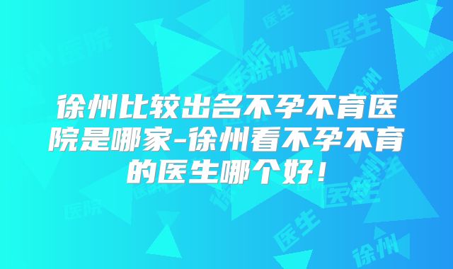 徐州比较出名不孕不育医院是哪家-徐州看不孕不育的医生哪个好!