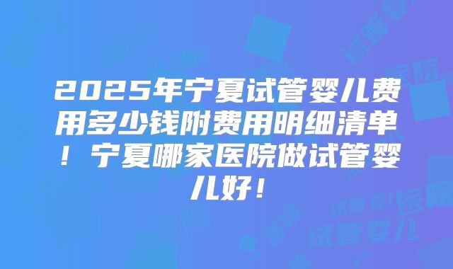 2025年宁夏试管婴儿费用多少钱附费用明细清单！宁夏哪家医院做试管婴儿好！
