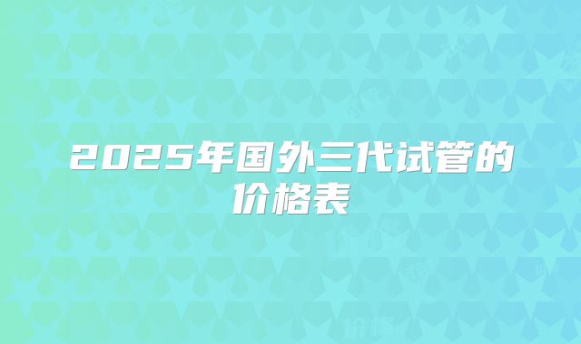 2025年国外三代试管的价格表