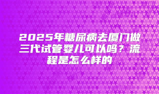 2025年糖尿病去厦门做三代试管婴儿可以吗？流程是怎么样的