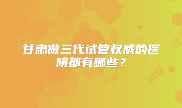 甘肃做三代试管权威的医院都有哪些?