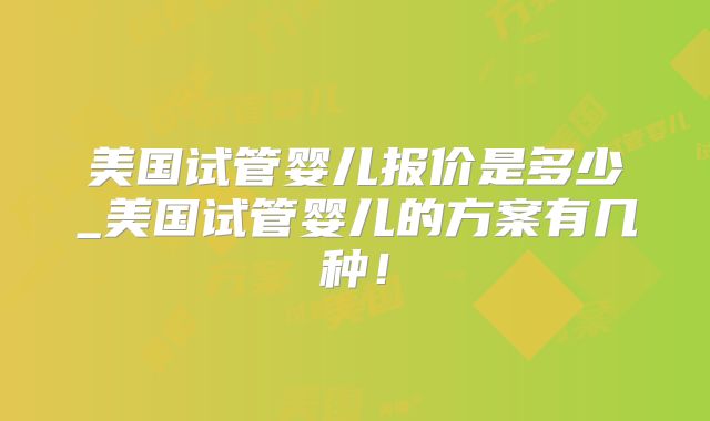 美国试管婴儿报价是多少_美国试管婴儿的方案有几种！