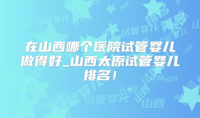 在山西哪个医院试管婴儿做得好_山西太原试管婴儿排名！