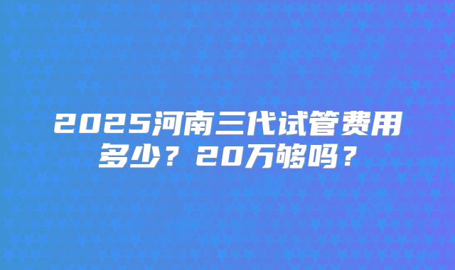2025河南三代试管费用多少？20万够吗？