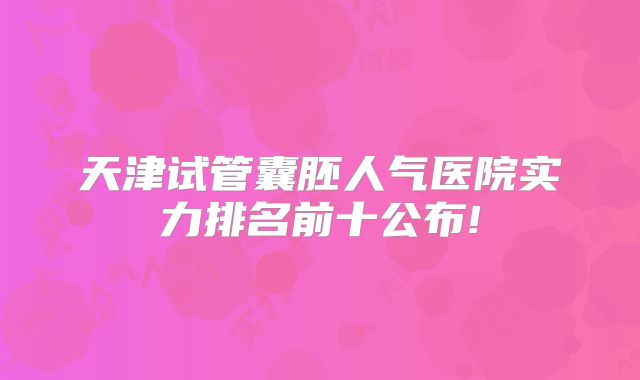 天津试管囊胚人气医院实力排名前十公布!
