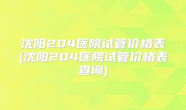 沈阳204医院试管价格表(沈阳204医院试管价格表查询)