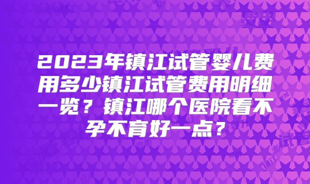 2023年镇江试管婴儿费用多少镇江试管费用明细一览？镇江哪个医院看不孕不育好一点？
