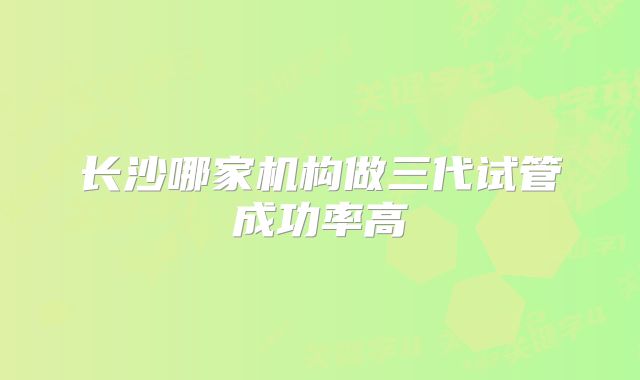 长沙哪家机构做三代试管成功率高