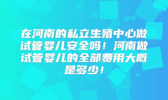 在河南的私立生殖中心做试管婴儿安全吗!河南做试管婴儿的全部费用大概是多少!