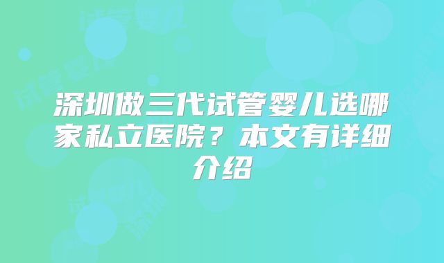 深圳做三代试管婴儿选哪家私立医院?本文有详细介绍