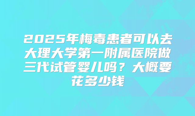 2025年梅毒患者可以去大理大学第一附属医院做三代试管婴儿吗?大概要花多少钱