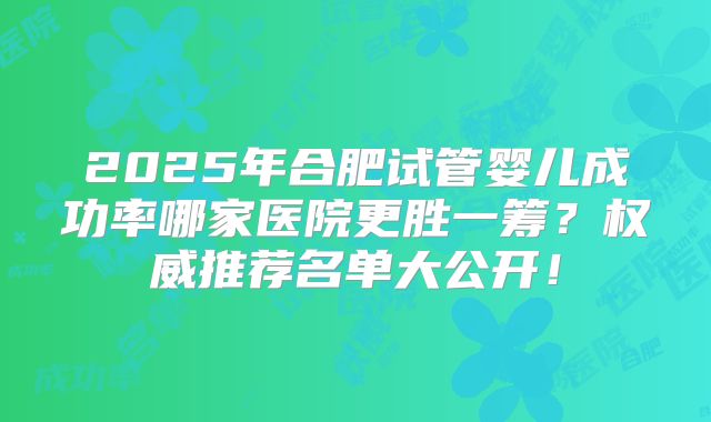 2025年合肥试管婴儿成功率哪家医院更胜一筹？权威推荐名单大公开！