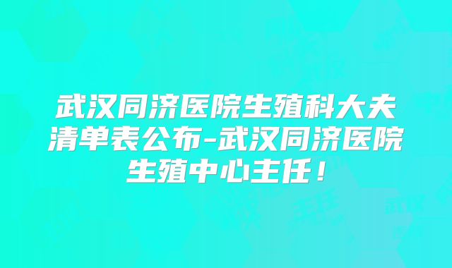 武汉同济医院生殖科大夫清单表公布-武汉同济医院生殖中心主任！