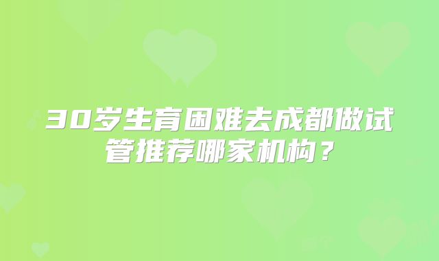 30岁生育困难去成都做试管推荐哪家机构?