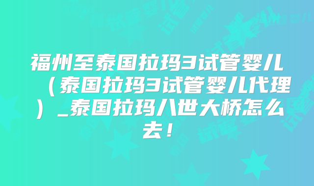 福州至泰国拉玛3试管婴儿（泰国拉玛3试管婴儿代理）_泰国拉玛八世大桥怎么去！