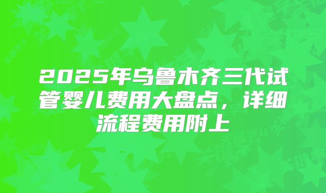 2025年乌鲁木齐三代试管婴儿费用大盘点,详细流程费用附上