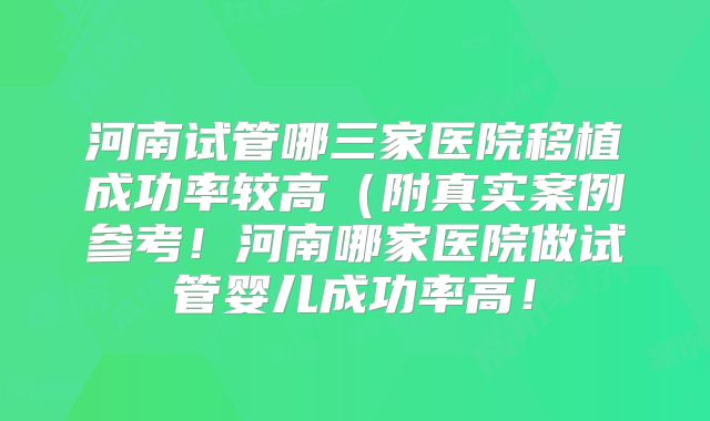 河南试管哪三家医院移植成功率较高(附真实案例参考!河南哪家医院做试管婴儿成功率高!